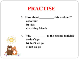 PRACTISE
3. How about __________ this weekend?
a) to visit
b) visit
c) visiting friends
4. Why __________ to the cinema tonight?
a) don’t go
b) don’t we go
c) not we go