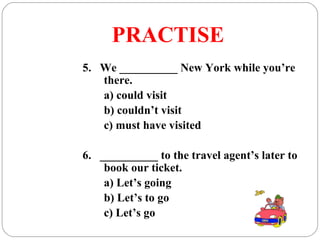 PRACTISE
5. We __________ New York while you’re
there.
a) could visit
b) couldn’t visit
c) must have visited
6. __________ to the travel agent’s later to
book our ticket.
a) Let’s going
b) Let’s to go
c) Let’s go
