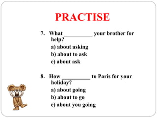 PRACTISE
7. What __________ your brother for
help?
a) about asking
b) about to ask
c) about ask
8. How __________ to Paris for your
holiday?
a) about going
b) about to go
c) about you going