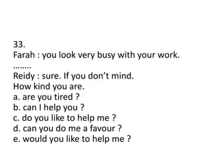 33.
Farah : you look very busy with your work.
……..
Reidy : sure. If you don’t mind.
How kind you are.
a. are you tired ?
b. can I help you ?
c. do you like to help me ?
d. can you do me a favour ?
e. would you like to help me ?
 