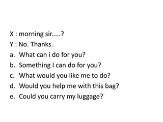 X : morning sir.....?
Y : No. Thanks.
a. What can i do for you?
b. Something I can do for you?
c. What would you like me to do?
d. Would you help me with this bag?
e. Could you carry my luggage?
 