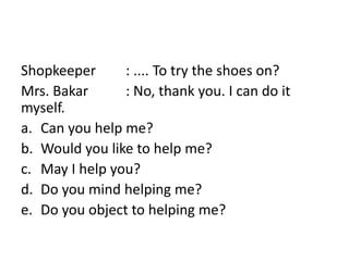 Shopkeeper : .... To try the shoes on?
Mrs. Bakar : No, thank you. I can do it
myself.
a. Can you help me?
b. Would you like to help me?
c. May I help you?
d. Do you mind helping me?
e. Do you object to helping me?
 
