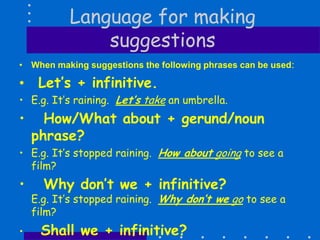 Language for making
suggestions
• When making suggestions the following phrases can be used:
• Let’s + infinitive.
• E.g. It’s raining. Let’s take an umbrella.
• How/What about + gerund/noun
phrase?
• E.g. It’s stopped raining. How about going to see a
film?
• Why don’t we + infinitive?
E.g. It’s stopped raining. Why don’t we go to see a
film?
• Shall we + infinitive?
 