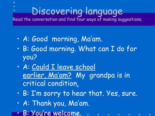 Discovering language
Read the conversation and find four ways of making suggestions.
• A: Good morning, Ma’am.
• B: Good morning. What can I do for
you?
• A: Could I leave school
earlier, Ma’am? My grandpa is in
critical condition.
• B: I’m sorry to hear that. Yes, sure.
• A: Thank you, Ma’am.
• B: You’re welcome.
 