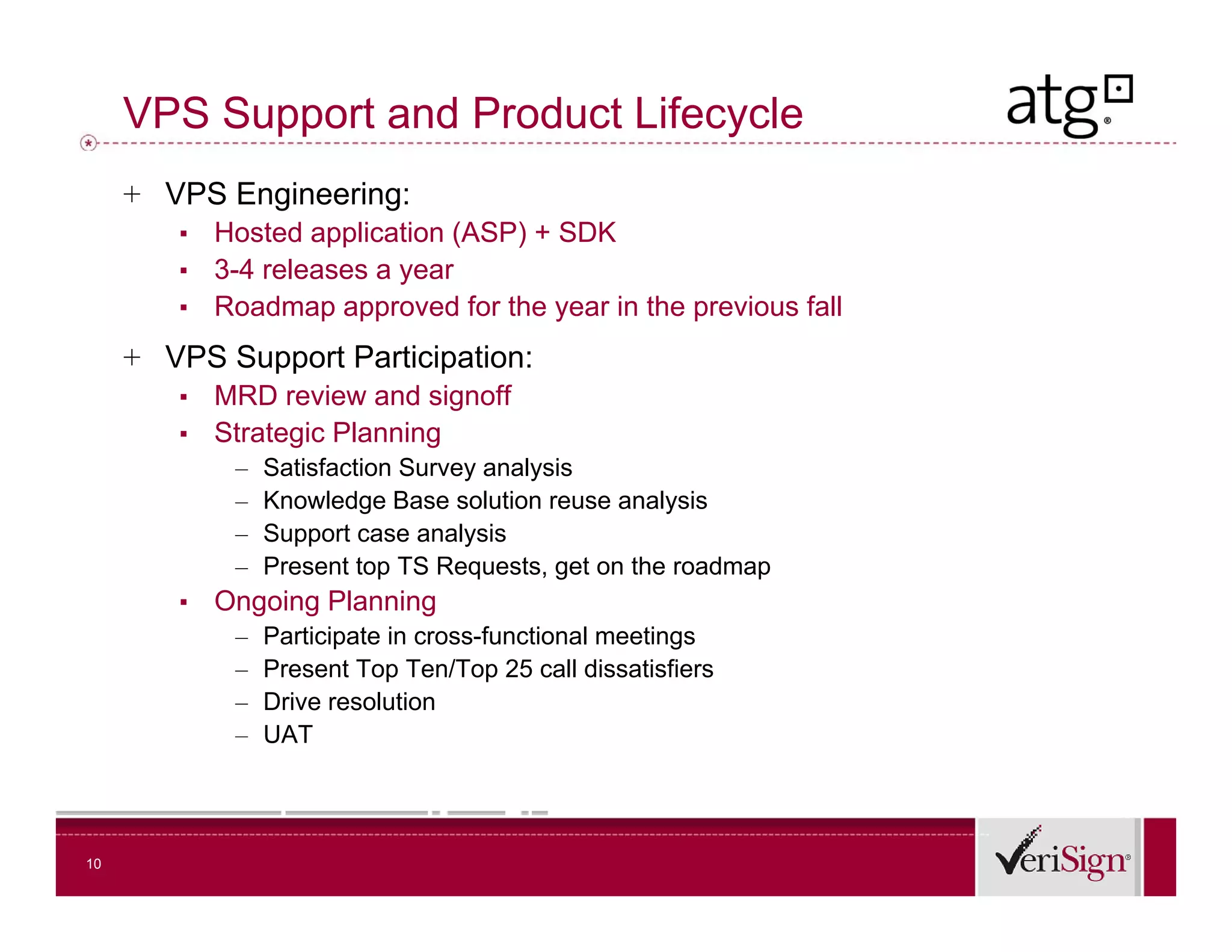 VPS Support and Product Lifecycle
     + VPS Engineering:
        ▪   Hosted application (ASP) + SDK
        ▪   3-4 releases a year
        ▪   Roadmap approved f the year i the previous f ll
            R d               d for h      in h   i    fall
     + VPS Support Participation:
        ▪   MRD review and signoff
        ▪   Strategic Planning
             –   Satisfaction Survey analysis
             –   Knowledge Base solution reuse analysis
             –   Support case analysis
             –   Present top TS Requests, get on the roadmap
        ▪   Ongoing Planning
             –   Participate in cross-functional meetings
             –   Present Top Ten/Top 25 call dissatisfiers
             –   Drive resolution
             –   UAT




10
 