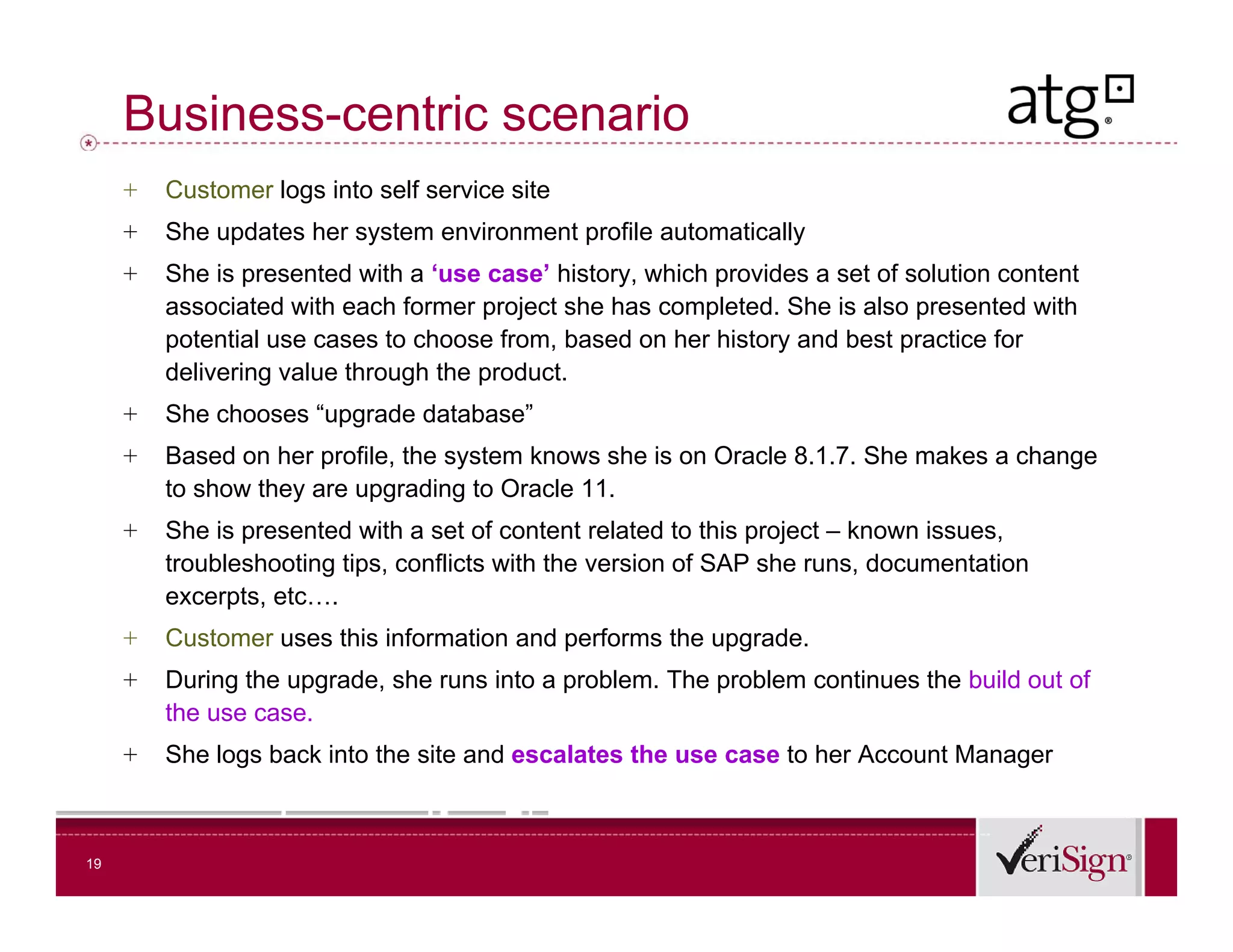 Business-centric scenario
     +   Customer logs into self service site
     +   She updates her system environment profile automatically
     +   She is presented with a ‘use case’ history, which provides a set of solution content
         associated with each former project she has completed. She is also presented with
         potential use cases to choose from, based on her history and best practice for
         delivering value through the product.
     +   She chooses “upgrade database
                      upgrade database”
     +   Based on her profile, the system knows she is on Oracle 8.1.7. She makes a change
         to show they are upgrading to Oracle 11.
     +   She is presented with a set of content related to this project – known issues
                                                                                issues,
         troubleshooting tips, conflicts with the version of SAP she runs, documentation
         excerpts, etc….
     +   Customer uses this information and performs the upgrade.
     +   During the upgrade, she runs into a problem. The problem continues the build out of
         the use case.
     +   She logs back into the site and escalates the use case to her Account Manager



19
 