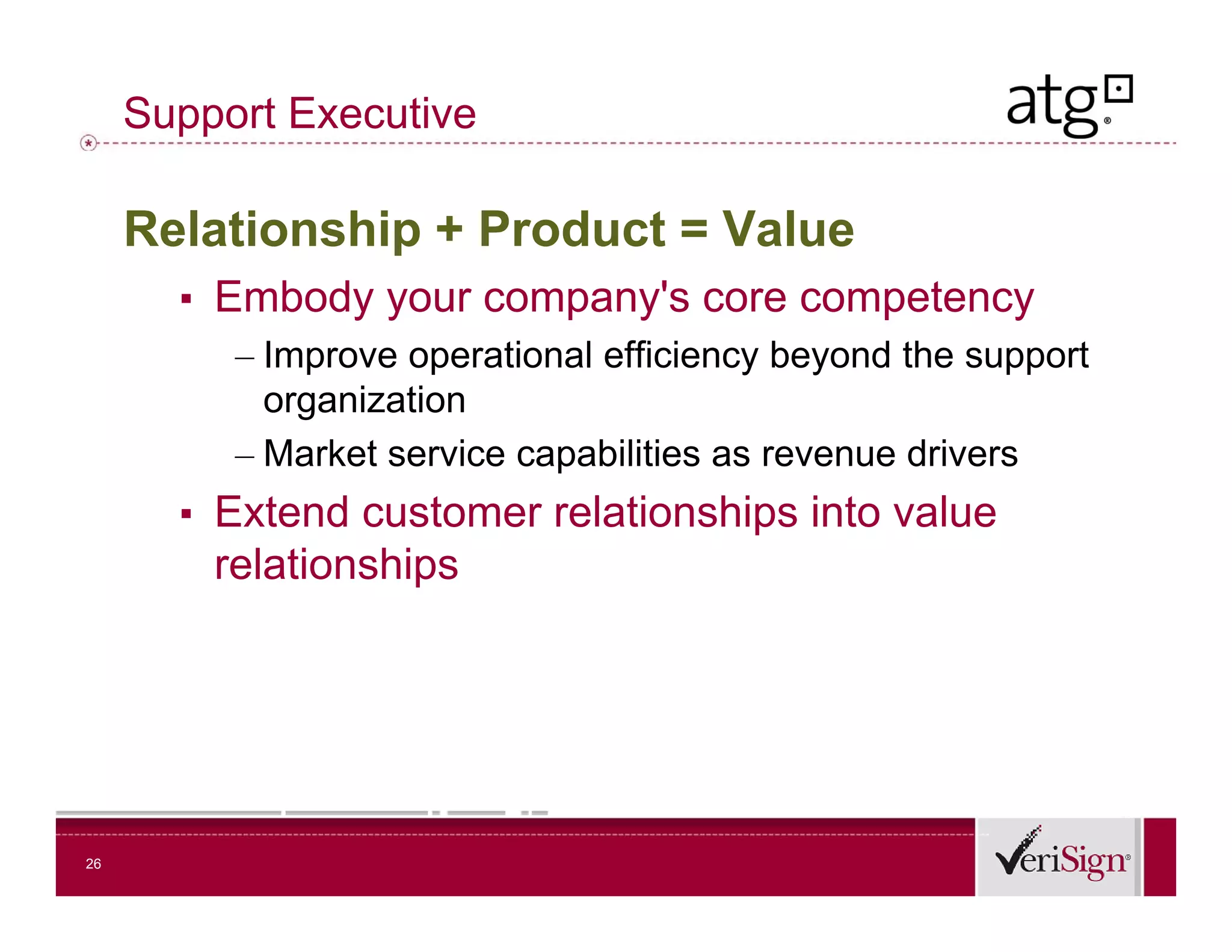 Support Executive

     Relationship + Product = Value
       ▪ Embody your company s core competency
                         company's
          – Improve operational efficiency beyond the support
            organization
              g
          – Market service capabilities as revenue drivers
       ▪ Extend customer relationships into value
         relationships




26
 