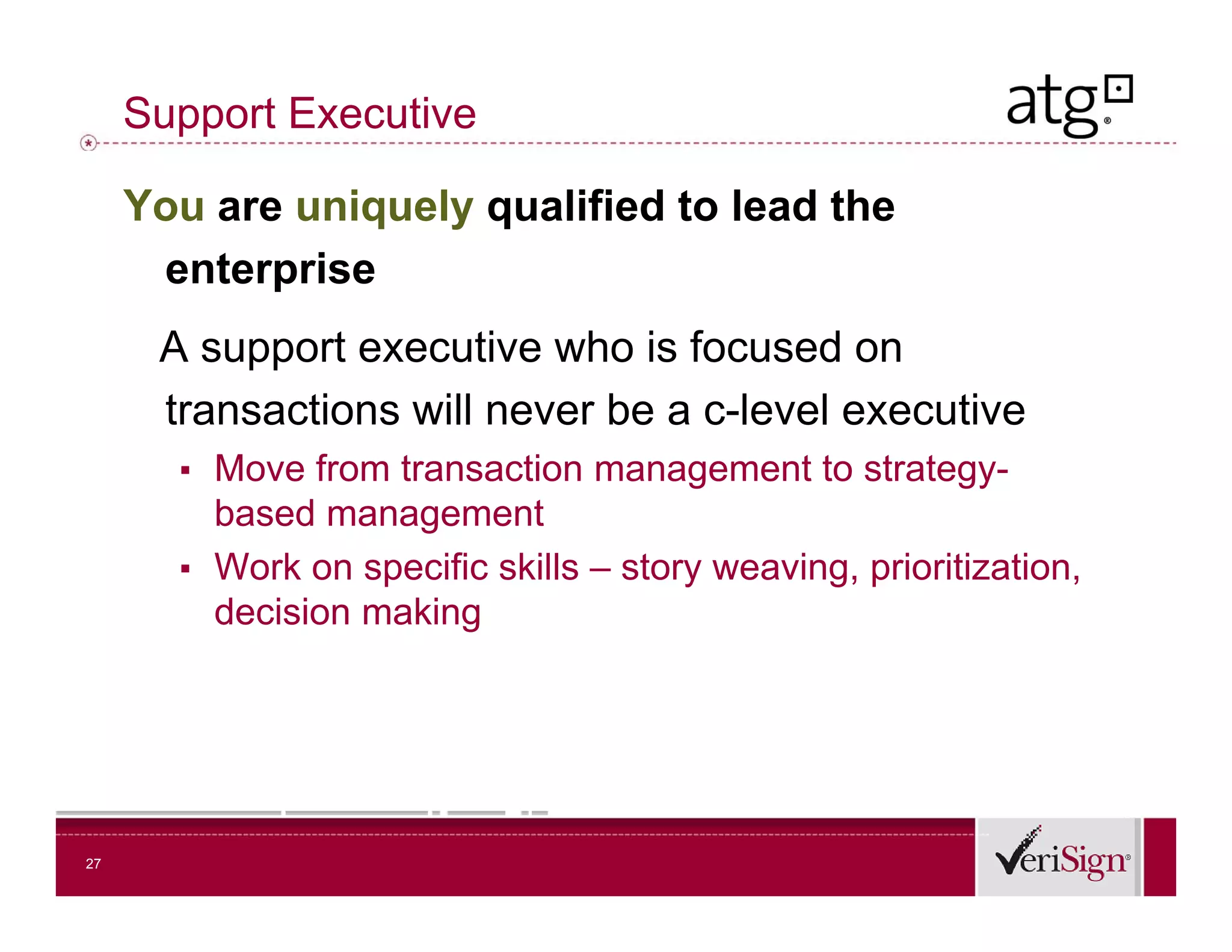 Support Executive

     You are uniquely qualified to lead the
      enterprise
      A support executive who is focused on
      transactions will never be a c-level executive
                                   c level
       ▪ Move from transaction management to strategy-
         based management
       ▪ Work on specific skills – story weaving, prioritization,
         decision making




27
 