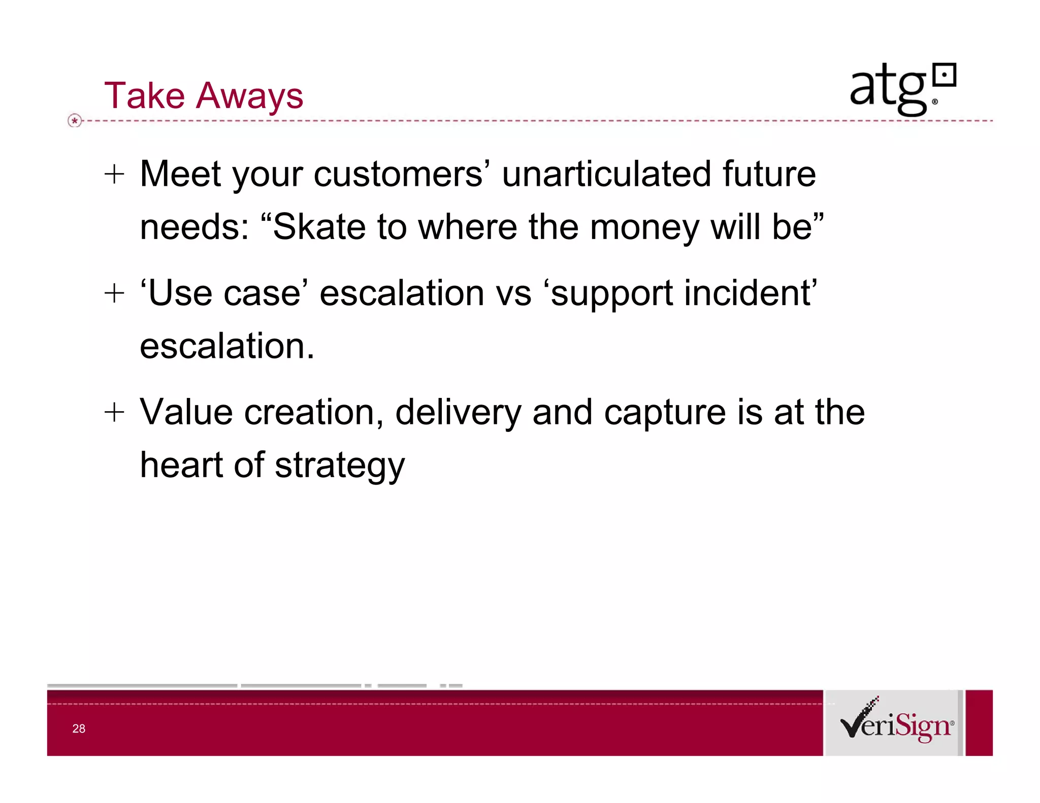 Take Aways

     + Meet your customers’ unarticulated future
       needs: “Skate to where the money will be”
     + ‘Use case’ escalation vs ‘support incident’
       escalation.
       escalation
     + Value creation, delivery and capture is at the
       heart f t t
       h t of strategy




28
 