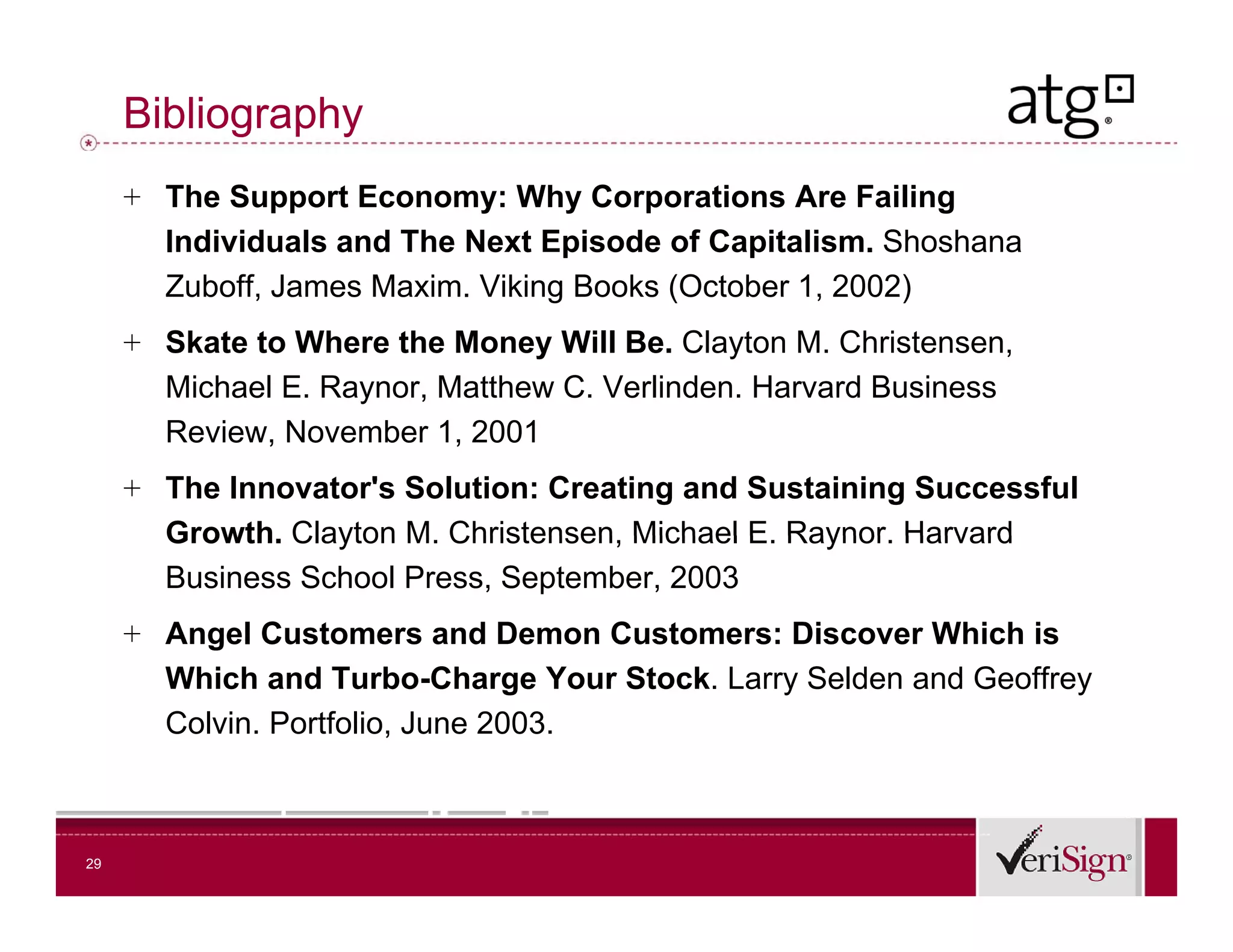 Bibliography
     + The Support Economy: Why Corporations Are Failing
       Individuals and The Next Episode of Capitalism. Shoshana
       Zuboff, James Maxim. Viking Books (October 1, 2002)
     + Skate to Where the Money Will Be. Clayton M. Christensen,
       Michael E. Raynor, Matthew C. Verlinden. Harvard Business
       Review, November 1, 2001
     + The Innovator's Solution: Creating and Sustaining Successful
       Growth.
       Growth Clayton M Christensen Michael E Raynor Harvard
                       M. Christensen,        E. Raynor.
       Business School Press, September, 2003
     + Angel Customers and Demon Customers: Discover Which is
       Which and Turbo-Charge Your Stock. Larry Selden and Geoffrey
       Colvin. Portfolio, June 2003.



29
 