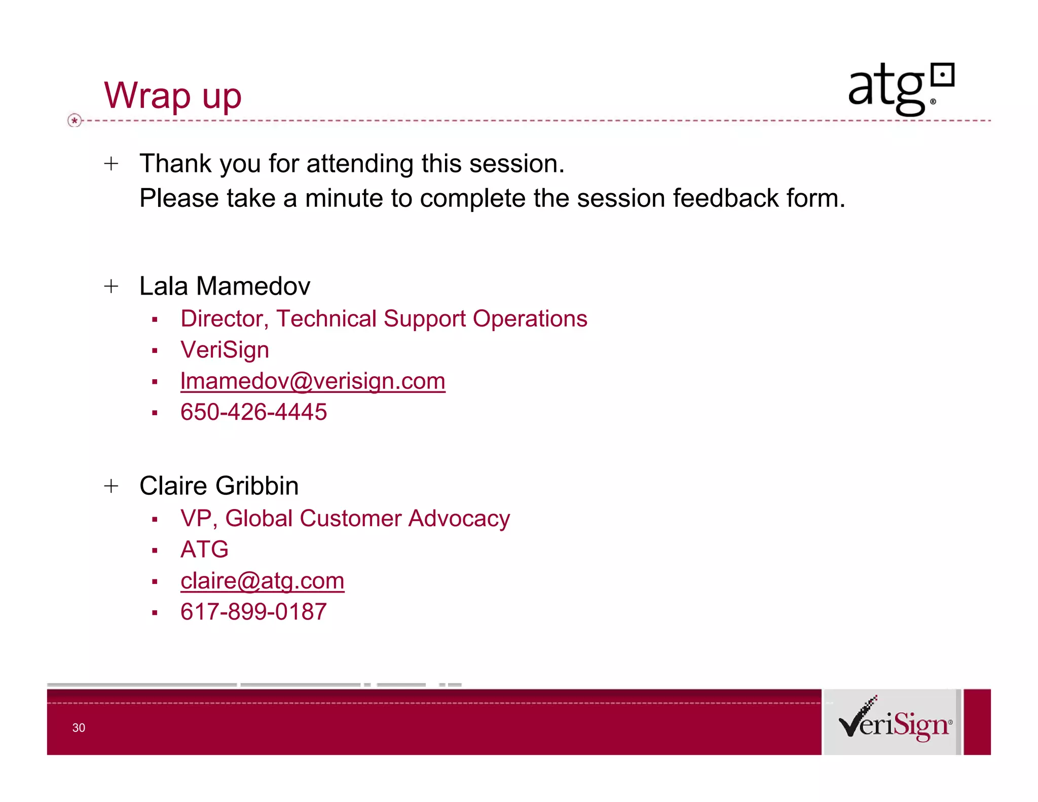 Wrap up
     + Thank you for attending this session.
       Please take a minute to complete the session feedback form.


     + Lala Mamedov
        ▪   Director, Technical Support Operations
        ▪   VeriSign
        ▪   lmamedov@verisign.com
        ▪   650-426-4445


     + Claire Gribbin
        ▪   VP, Global Customer Advocacy
        ▪   ATG
        ▪   claire@atg.com
        ▪   617-899-0187



30
 