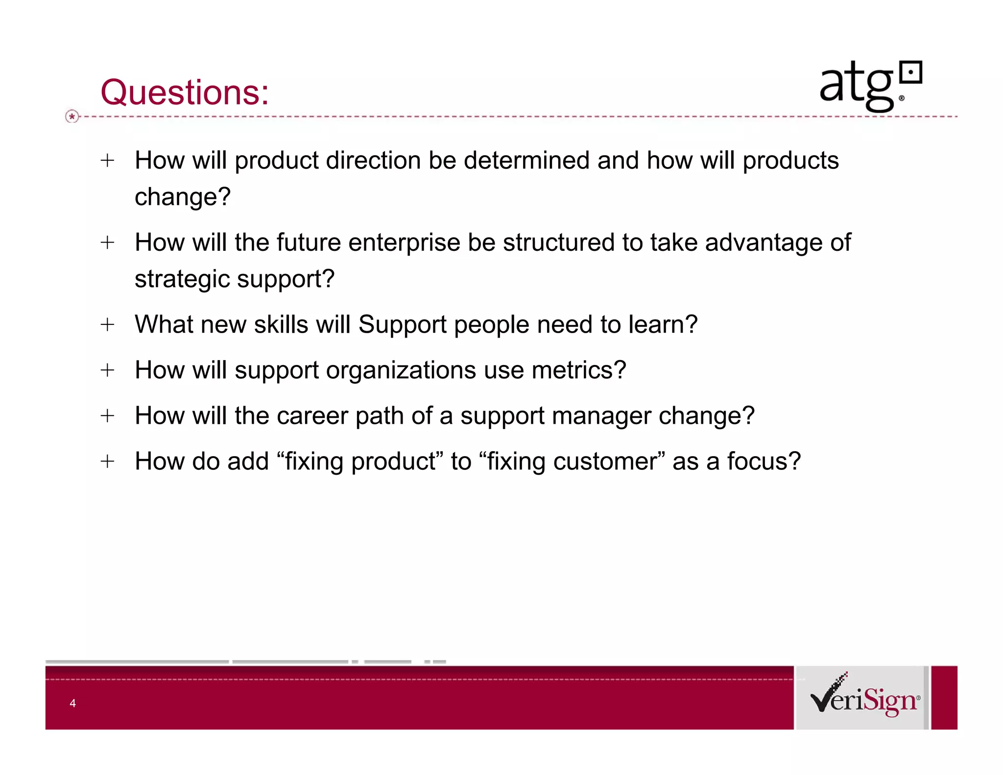 Questions:
    + How will product direction be determined and how will products
      change?
    + How will the future enterprise be structured to take advantage of
      strategic support?
    + What new skills will Support people need to learn?
    + How will support organizations use metrics?
    + How will the career path of a support manager change?
    + How do add “fixing product” to “fixing customer” as a focus?




4
 