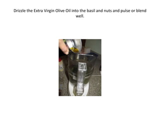 Drizzle the Extra Virgin Olive Oil into the basil and nuts and pulse or blend
well.
 