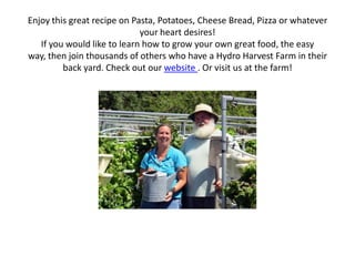 Enjoy this great recipe on Pasta, Potatoes, Cheese Bread, Pizza or whatever
your heart desires!
If you would like to learn how to grow your own great food, the easy
way, then join thousands of others who have a Hydro Harvest Farm in their
back yard. Check out our website . Or visit us at the farm!
 