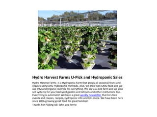 Hydro Harvest Farms U-Pick and Hydroponic Sales
Hydro Harvest Farms is a Hydroponic Farm that grows all seasonal fruits and
veggies using only Hydroponic methods. Also, we grow non GMO food and we
use IPM and Organic controls for everything. We are a u-pick farm and we also
sell systems for your backyard garden and schools and other institutions too.
Everything is automatic! We have a great weekly newsletter that lists free
events and classes, recipes, hydroponic info and lots more. We have been here
since 2006 growing great food for great families!
Thanks For Picking US! John and Terrie
 