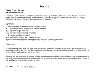Recipe
Farm Fresh Pesto
www.HydroHarvestFarms.com
Fresh Pesto adds a fresh flavor to Pasta, Potatoes, Bread Spreads, Fish, Chicken and much more. It’s easy to
make, lasts for weeks in the fridge and will kick up that drab recipe to a spectacular dish. Also, it’s easy to
substitute ingredients and still have a wonderful Pesto taste.
Ingredients
•2 cups fresh basil leaves or arugula works great too.
•1/2 cup freshly grated Parmesan or Romano cheese
•1/2 cup extra virgin olive oil
•1/3 cup pine nuts or walnuts or pecans
•1-2 medium sized garlic cloves
•Salt and freshly ground black pepper to taste
•Special equipment needed: A food processor or bullet (blender) or blender.
Preparation
1 Combine the basil in with the pine nuts, pulse a few times in a food processor. (If you are using pecans or
walnuts instead of pine nuts and they are not already chopped, pulse them a few times first, before adding the
basil.) Add the garlic, pulse a few times more.
2 Slowly add the olive oil in a constant stream while the food processor is on. Stop to scrape down the sides of
the food processor with a rubber spatula. Add the grated cheese and pulse again until blended. Add a pinch of
salt and freshly ground black pepper to taste.
Yield: Makes a little more than 1/2 cup.
 