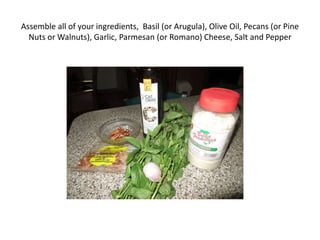 Assemble all of your ingredients, Basil (or Arugula), Olive Oil, Pecans (or Pine
Nuts or Walnuts), Garlic, Parmesan (or Romano) Cheese, Salt and Pepper
 