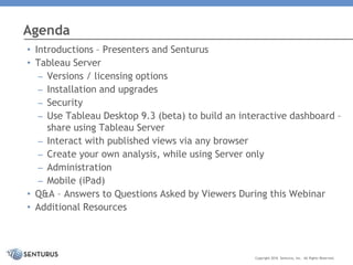 • Introductions – Presenters and Senturus
• Tableau Server
– Versions / licensing options
– Installation and upgrades
– Security
– Use Tableau Desktop 9.3 (beta) to build an interactive dashboard –
share using Tableau Server
– Interact with published views via any browser
– Create your own analysis, while using Server only
– Administration
– Mobile (iPad)
• Q&A – Answers to Questions Asked by Viewers During this Webinar
• Additional Resources
Agenda
Copyright 2016 Senturus, Inc. All Rights Reserved.
 