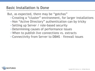 But, as expected, there may be “gotchas”
• Creating a “cluster” environment, for larger installations
• Non “Active Directory” authentication can by tricky
• Setting up Server / role-based security
• Determining causes of performance issues
• When to publish live connections vs. extracts
• Connectivity from Server to DBMS – firewall issues
Basic Installation is Done
Copyright 2016 Senturus, Inc. All Rights Reserved.
 