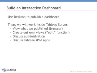 Use Desktop to publish a dashboard
Then, we will work inside Tableau Server:
• View what we published (browser)
• Create out own views (“edit” function)
• Discuss administration
• Discuss Tableau iPad apps
Build an Interactive Dashboard
Copyright 2016 Senturus, Inc. All Rights Reserved.
 