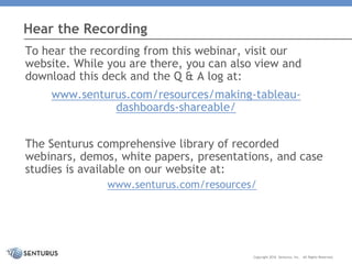 To hear the recording from this webinar, visit our
website. While you are there, you can also view and
download this deck and the Q & A log at:
www.senturus.com/resources/making-tableau-
dashboards-shareable/
The Senturus comprehensive library of recorded
webinars, demos, white papers, presentations, and case
studies is available on our website at:
www.senturus.com/resources/
Hear the Recording
Copyright 2016 Senturus, Inc. All Rights Reserved.
 