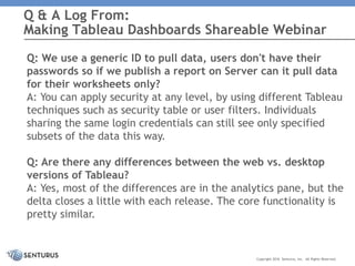 Q: We use a generic ID to pull data, users don't have their
passwords so if we publish a report on Server can it pull data
for their worksheets only?
A: You can apply security at any level, by using different Tableau
techniques such as security table or user filters. Individuals
sharing the same login credentials can still see only specified
subsets of the data this way.
Q: Are there any differences between the web vs. desktop
versions of Tableau?
A: Yes, most of the differences are in the analytics pane, but the
delta closes a little with each release. The core functionality is
pretty similar.
Q & A Log From:
Making Tableau Dashboards Shareable Webinar
Copyright 2016 Senturus, Inc. All Rights Reserved.
 