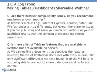 Q: Are there browser compatibility issues, do you recommend
one browser over another?
A: Browsers such as Edge, Internet Explorer, Chrome, Safari, and
Firefox render a little differently, but overall there are no issues.
If you are publishing and know your audience, make sure you test
published results with the common browser(s) and screen
resolutions.
Q: Is there a list of Tableau features that are available in
Desktop but not available on Server?
A: We cannot find a document that describes the features;
however, the list of limitations decreases with every release. The
only significant differences we have found (as of the 9.3 beta) is
not being able to connect to a new data source and no forecast
option.
Q & A Log From:
Making Tableau Dashboards Shareable Webinar
Copyright 2016 Senturus, Inc. All Rights Reserved.
 