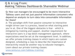 Q: How can managers be encouraged to be more interactive
Tableau users and not just passive information consumers who
depend on analysts to turn data into consumable information
for them?
A: The paradigm shift from passive consumer to interactive
insight driven user is a process, based on what starting point
you’re at. One of the biggest obstacles is fear – which is
mitigated by training and support. Another requirement for
interactive users is a top-down management approach, where
expectations need be set at the management level. In addition,
we offer private training classes in which topics are custom
designed, scheduling a class to describe the importance of
interactivity would be another way to educate managers.
Learn about our private training classes:
www.senturus.com/tableau-training/
Q & A Log From:
Making Tableau Dashboards Shareable Webinar
Copyright 2016 Senturus, Inc. All Rights Reserved.
 