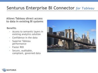 Senturus Enterprise BI Connector for Tableau
Allows Tableau direct access
to data in existing BI systems
Benefits
• Access to semantic layers in
existing analytics solution
• Confidence in the data
• Superior Tableau
performance
• Faster ROI
• Secure, auditable,
compliant, governed data
a
 
