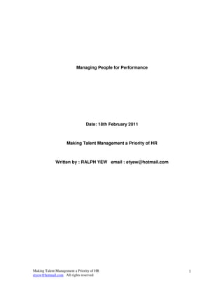 Managing People for Performance




                                Date: 18th February 2011



                    Making Talent Management a Priority of HR



             Written by : RALPH YEW email : etyew@hotmail.com




Making Talent Management a Priority of HR                       1
etyew@hotmail.com All rights reserved
 