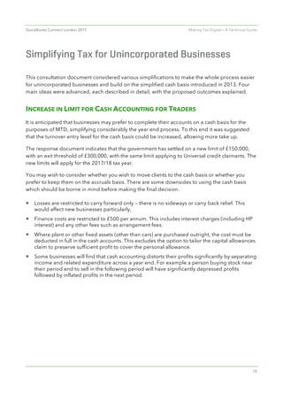 QuickBooks Connect London 2017 Making Tax Digital — A Technical Guide
10
Simplifying Tax for Unincorporated Businesses
This consultation document considered various simplifications to make the whole process easier
for unincorporated businesses and build on the simplified cash basis introduced in 2013. Four
main ideas were advanced, each described in detail, with the proposed outcomes explained.
INCREASE IN LIMIT FOR CASH ACCOUNTING FOR TRADERS
It is anticipated that businesses may prefer to complete their accounts on a cash basis for the
purposes of MTD, simplifying considerably the year end process. To this end it was suggested
that the turnover entry level for the cash basis could be increased, allowing more take up.
The response document indicates that the government has settled on a new limit of £150,000,
with an exit threshold of £300,000, with the same limit applying to Universal credit claimants. The
new limits will apply for the 2017/18 tax year.
You may wish to consider whether you wish to move clients to the cash basis or whether you
prefer to keep them on the accruals basis. There are some downsides to using the cash basis
which should be borne in mind before making the final decision.
• Losses are restricted to carry forward only — there is no sideways or carry back relief. This
would affect new businesses particularly,
• Finance costs are restricted to £500 per annum. This includes interest charges (including HP
interest) and any other fees such as arrangement fees.
• Where plant or other fixed assets (other than cars) are purchased outright, the cost must be
deducted in full in the cash accounts. This excludes the option to tailor the capital allowances
claim to preserve sufficient profit to cover the personal allowance.
• Some businesses will find that cash accounting distorts their profits significantly by separating
income and related expenditure across a year end. For example a person buying stock near
their period end to sell in the following period will have significantly depressed profits
followed by inflated profits in the next period.
 