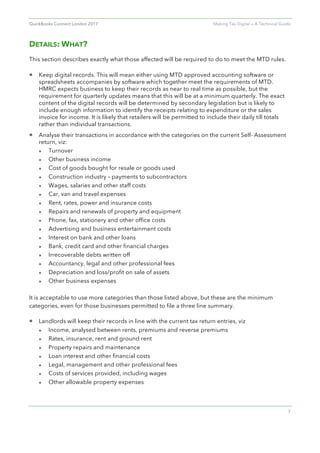 QuickBooks Connect London 2017 Making Tax Digital — A Technical Guide
7
DETAILS: WHAT?
This section describes exactly what those affected will be required to do to meet the MTD rules.
• Keep digital records. This will mean either using MTD approved accounting software or
spreadsheets accompanies by software which together meet the requirements of MTD.
HMRC expects business to keep their records as near to real time as possible, but the
requirement for quarterly updates means that this will be at a minimum quarterly. The exact
content of the digital records will be determined by secondary legislation but is likely to
include enough information to identify the receipts relating to expenditure or the sales
invoice for income. It is likely that retailers will be permitted to include their daily till totals
rather than individual transactions.
• Analyse their transactions in accordance with the categories on the current Self- Assessment
return, viz:
l Turnover
l Other business income
l Cost of goods bought for resale or goods used
l Construction industry – payments to subcontractors
l Wages, salaries and other staff costs
l Car, van and travel expenses
l Rent, rates, power and insurance costs
l Repairs and renewals of property and equipment
l Phone, fax, stationery and other office costs
l Advertising and business entertainment costs
l Interest on bank and other loans
l Bank, credit card and other financial charges
l Irrecoverable debts written off
l Accountancy, legal and other professional fees
l Depreciation and loss/profit on sale of assets
l Other business expenses
It is acceptable to use more categories than those listed above, but these are the minimum
categories, even for those businesses permitted to file a three line summary.
• Landlords will keep their records in line with the current tax return entries, viz
l Income, analysed between rents, premiums and reverse premiums
l Rates, insurance, rent and ground rent
l Property repairs and maintenance
l Loan interest and other financial costs
l Legal, management and other professional fees
l Costs of services provided, including wages
l Other allowable property expenses
 