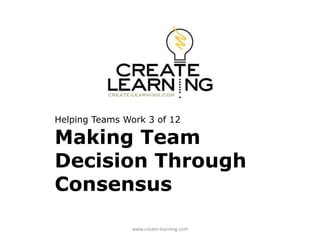 Helping Teams Work 3 of 12
Making Team
Decision Through
Consensus
www.create-learning.com
 