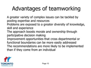 Page 8What can be achieved by teamworking? Responding to a specific change within a business, as a result of a merger or take-over or in response to new customer requirementsResponding to opportunities or risk as a result of change in the outside business environmentTo improve production, speed up workflow or improve customer focusTo improve employee morale and motivation and encourage flexibilityTo improve problem solving or creativity skills
