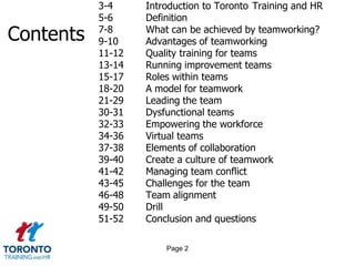 	3-4 Introduction to Toronto 	Training and HR	5-6	Definition7-8	What can be achieved by teamworking?9-10	Advantages of teamworking11-12	Quality training for teams13-14	Running improvement teams15-17	Roles within teams18-20	A model for teamwork21-29	Leading the team30-31	Dysfunctional teams 32-33	Empowering the workforce  34-36	Virtual teams37-38	Elements of collaboration39-40Create a culture of teamwork41-42	Managing team conflict43-45	Challenges for the team46-48	Team alignment49-50	Drill51-52	Conclusion and questionsContentsPage 2