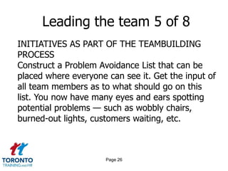 Page 24Leading the team 3 of 8INITIATIVES AS PART OF THE TEAMBUILDING PROCESSDevelop various “mind-joggers” that can be put on wall charts or on floor mats since many people look downwhen they walk. Concepts such as the following might be used:Focused excellenceEveryone is an internal supplierZero defectsWe are all dependent on each otherManage each impression as if it were your first and lastAttitude is everything