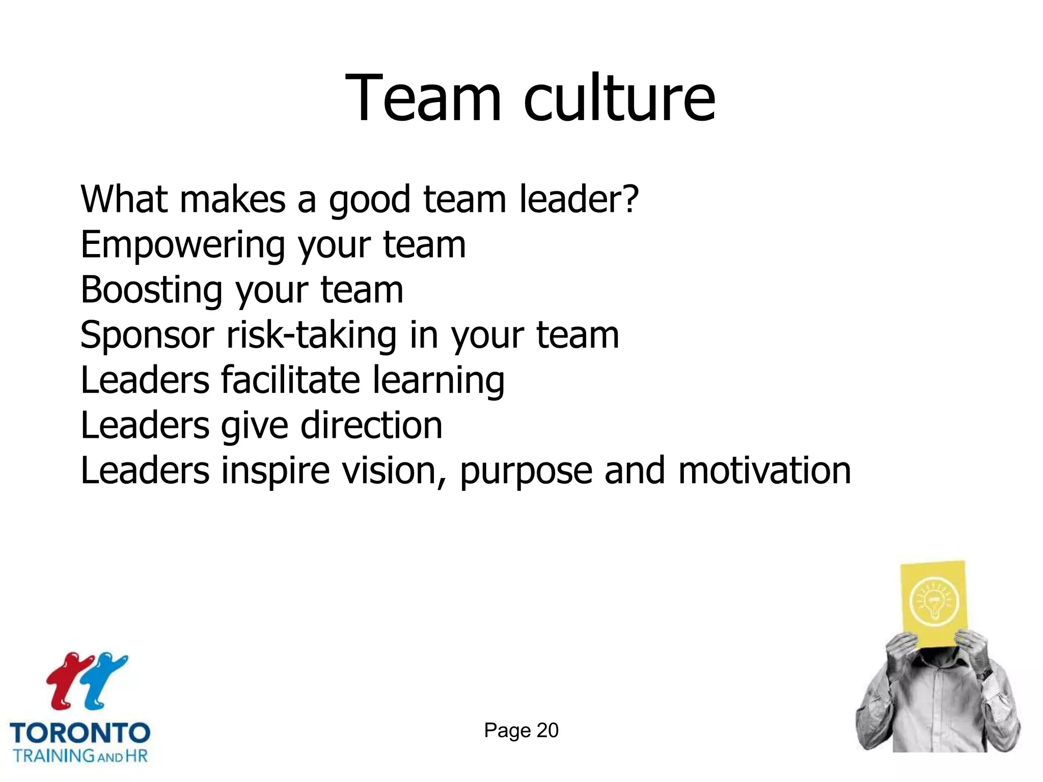 Team culture
What makes a good team leader?
Empowering your team
Boosting your team
Sponsor risk-taking in your team
Leaders facilitate learning
Leaders give direction
Leaders inspire vision, purpose and motivation




                        Page 20
 
