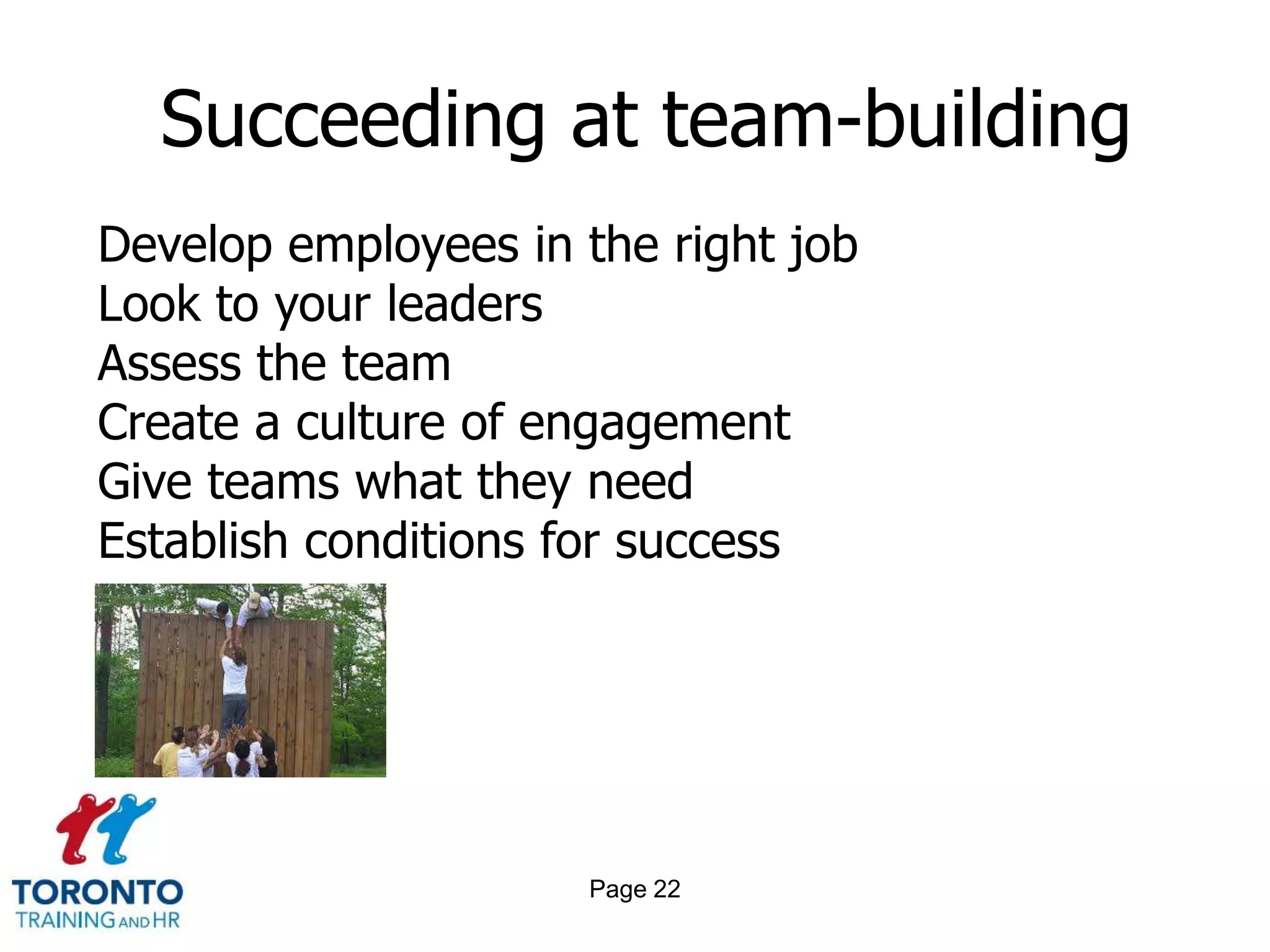 Succeeding at team-building
Develop employees in the right job
Look to your leaders
Assess the team
Create a culture of engagement
Give teams what they need
Establish conditions for success




                     Page 22
 