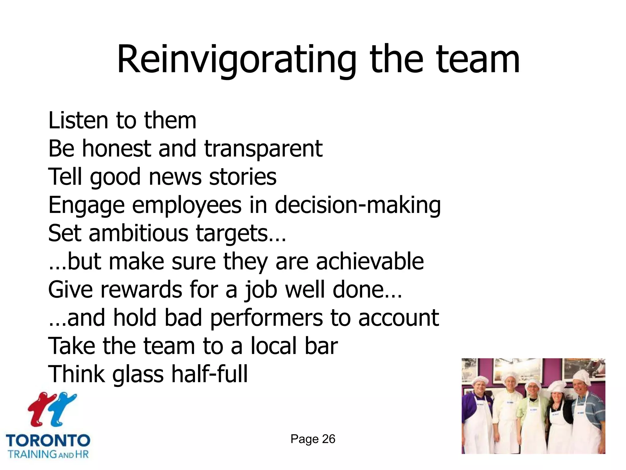 Reinvigorating the team
Listen to them
Be honest and transparent
Tell good news stories
Engage employees in decision-making
Set ambitious targets…
…but make sure they are achievable
Give rewards for a job well done…
…and hold bad performers to account
Take the team to a local bar
Think glass half-full

                     Page 26
 