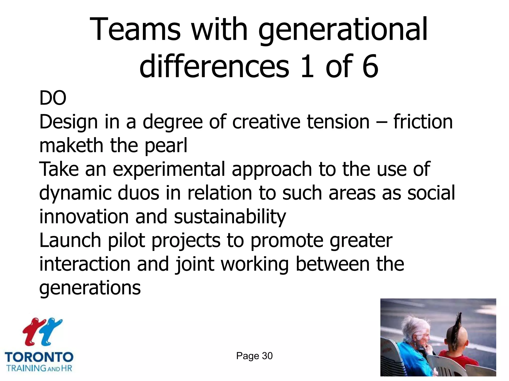 Teams with generational
        differences 1 of 6
DO
Design in a degree of creative tension – friction
maketh the pearl
Take an experimental approach to the use of
dynamic duos in relation to such areas as social
innovation and sustainability
Launch pilot projects to promote greater
interaction and joint working between the
generations


                       Page 30
 