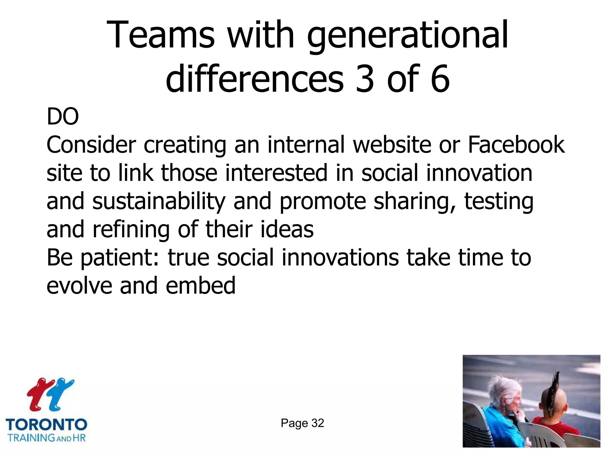 Teams with generational
        differences 3 of 6
DO
Consider creating an internal website or Facebook
site to link those interested in social innovation
and sustainability and promote sharing, testing
and refining of their ideas
Be patient: true social innovations take time to
evolve and embed




                      Page 32
 