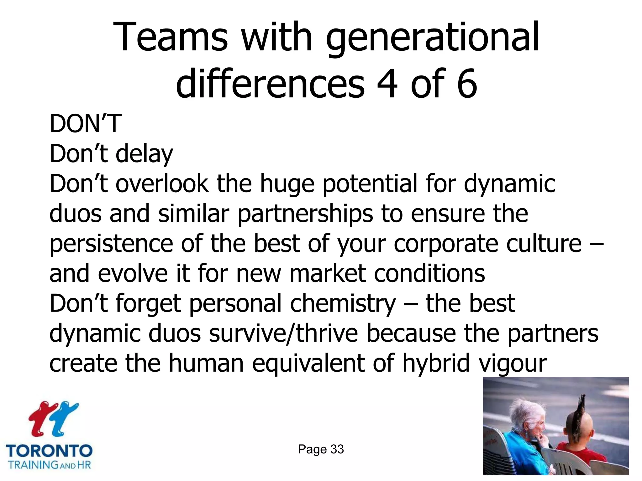 Teams with generational
        differences 4 of 6
DON’T
Don’t delay
Don’t overlook the huge potential for dynamic
duos and similar partnerships to ensure the
persistence of the best of your corporate culture –
and evolve it for new market conditions
Don’t forget personal chemistry – the best
dynamic duos survive/thrive because the partners
create the human equivalent of hybrid vigour


                      Page 33
 