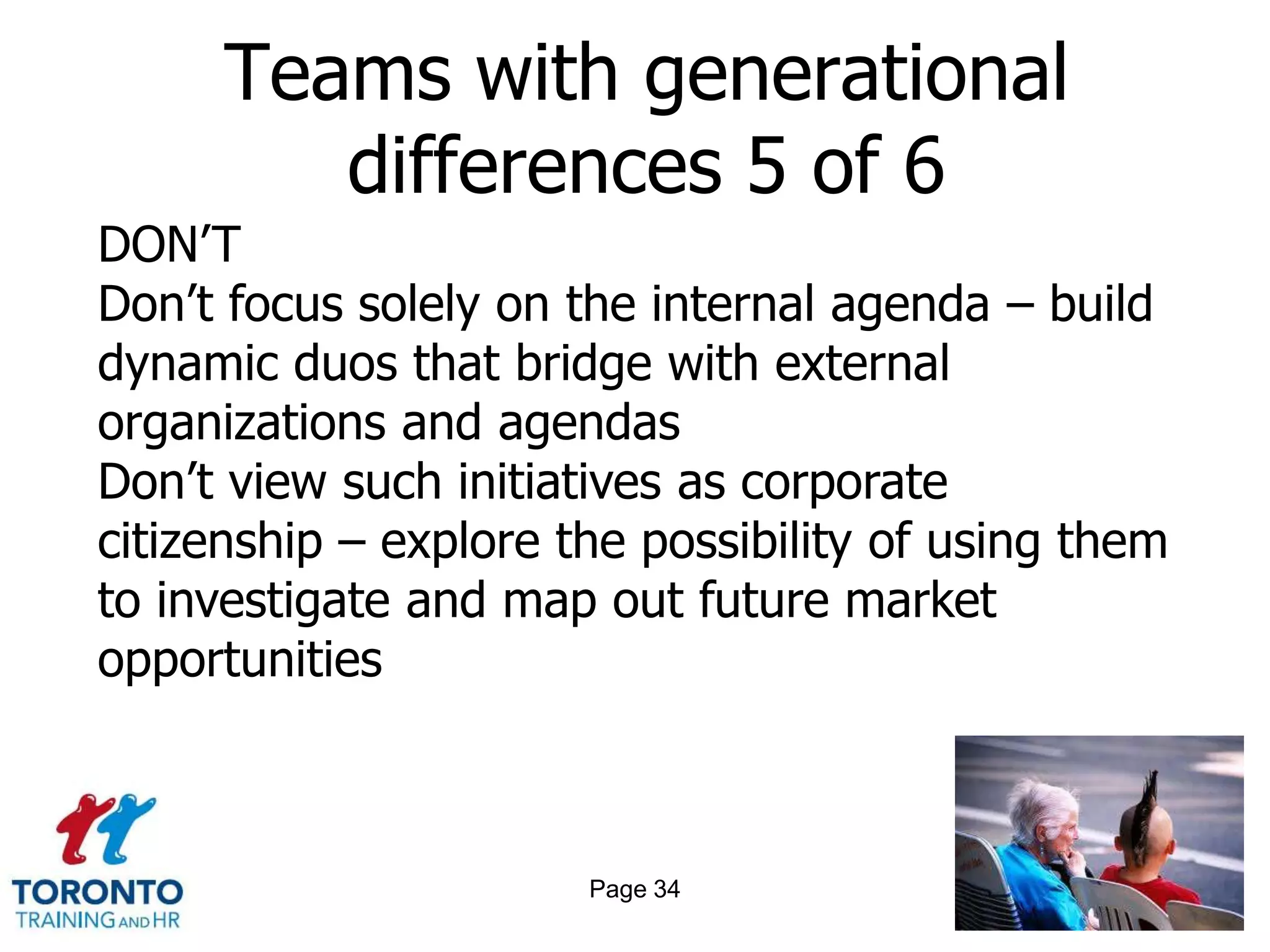 Teams with generational
         differences 5 of 6
DON’T
Don’t focus solely on the internal agenda – build
dynamic duos that bridge with external
organizations and agendas
Don’t view such initiatives as corporate
citizenship – explore the possibility of using them
to investigate and map out future market
opportunities



                       Page 34
 