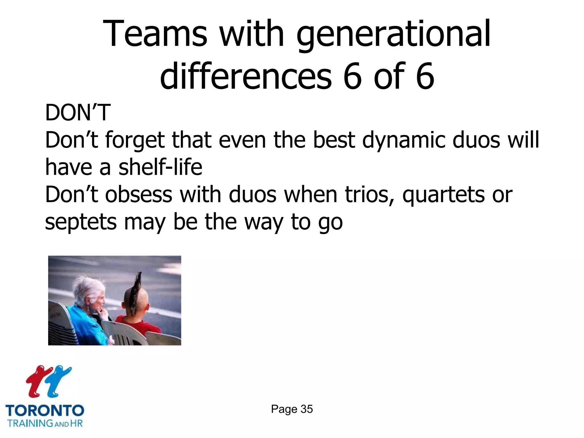 Teams with generational
        differences 6 of 6
DON’T
Don’t forget that even the best dynamic duos will
have a shelf-life
Don’t obsess with duos when trios, quartets or
septets may be the way to go




                      Page 35
 
