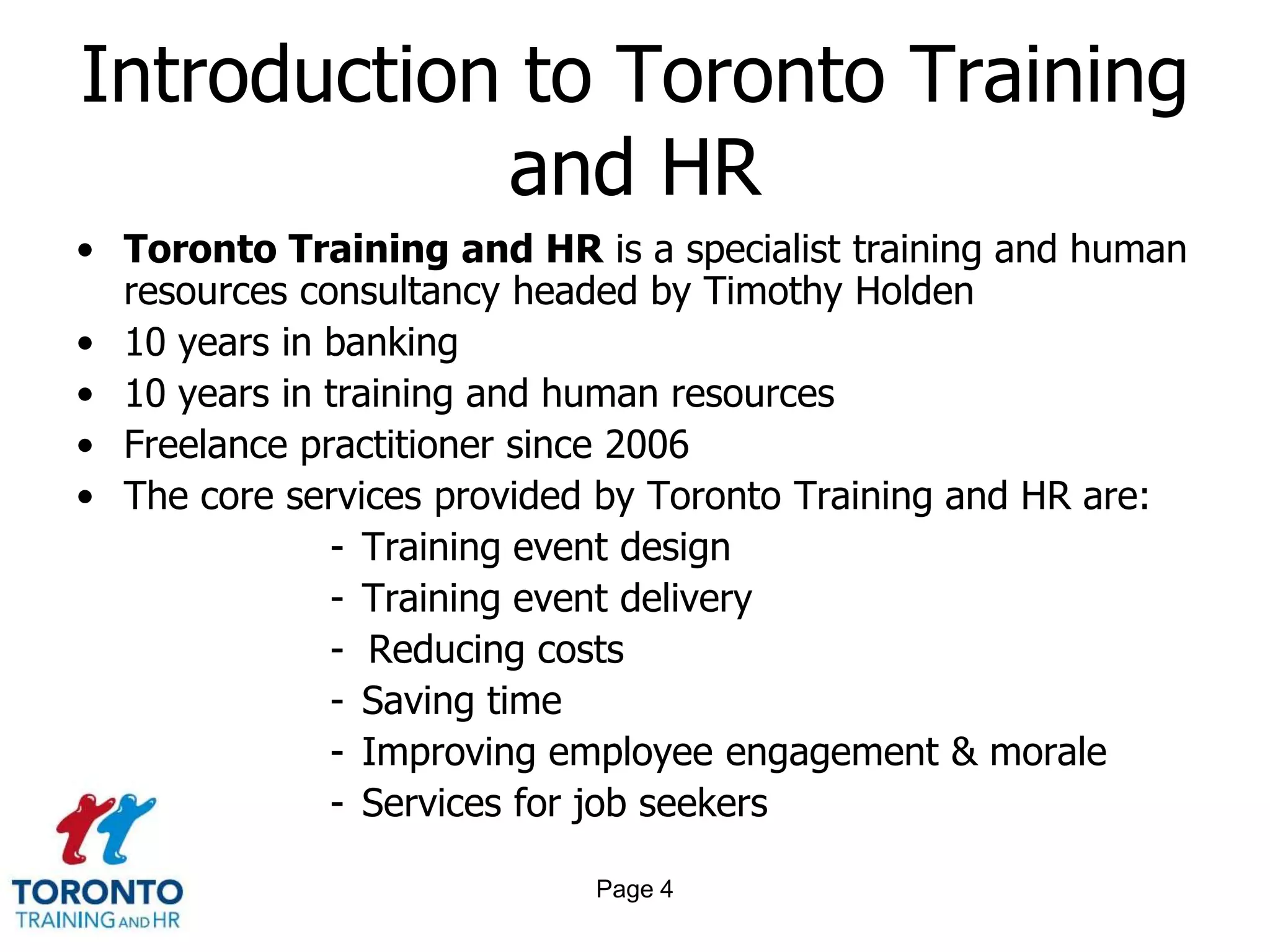Introduction to Toronto Training
            and HR
• Toronto Training and HR is a specialist training and human
  resources consultancy headed by Timothy Holden
• 10 years in banking
• 10 years in training and human resources
• Freelance practitioner since 2006
• The core services provided by Toronto Training and HR are:
              - Training event design
              - Training event delivery
              - Reducing costs
              - Saving time
              - Improving employee engagement & morale
              - Services for job seekers

                            Page 4
 