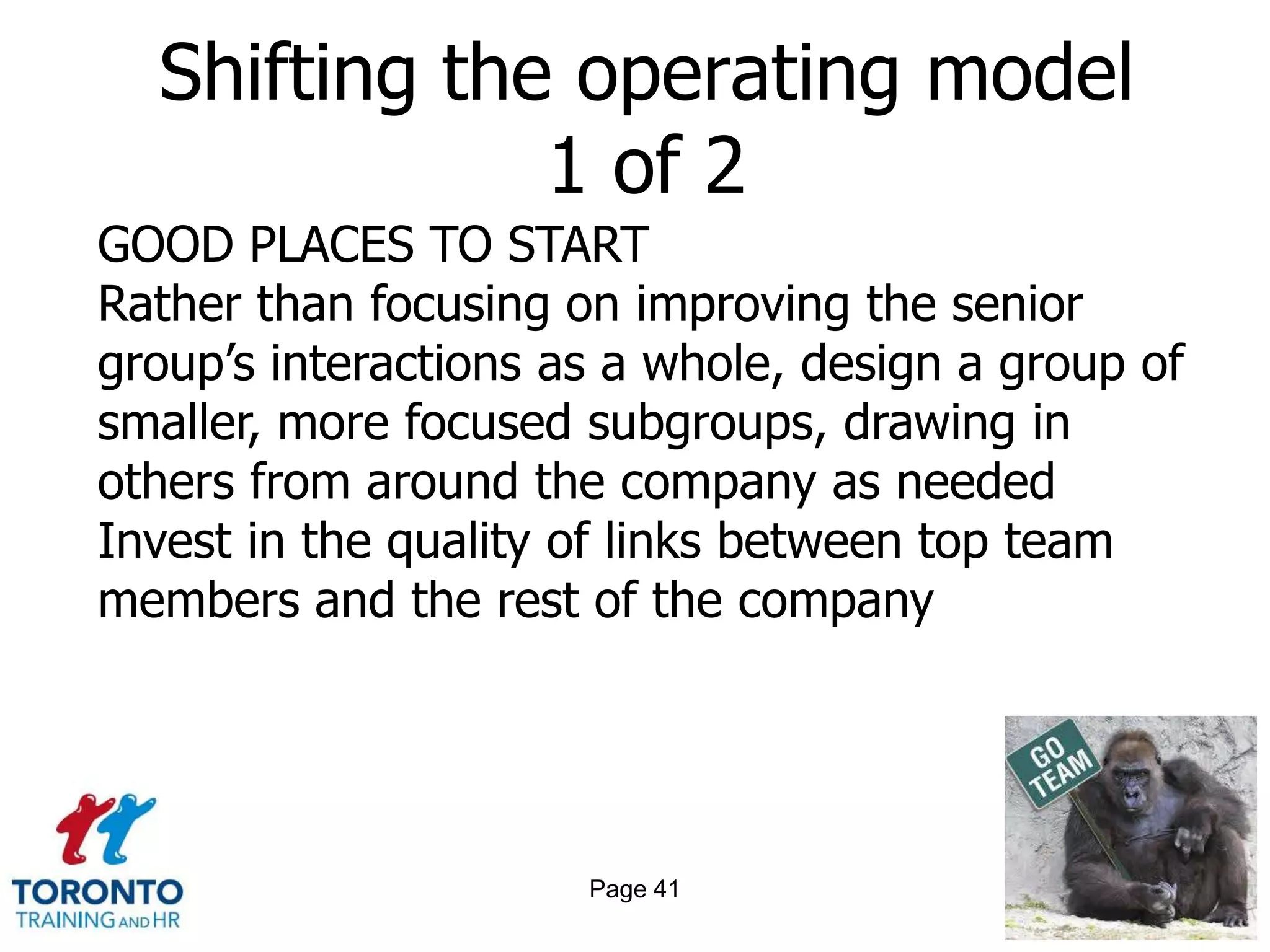 Shifting the operating model
              1 of 2
GOOD PLACES TO START
Rather than focusing on improving the senior
group’s interactions as a whole, design a group of
smaller, more focused subgroups, drawing in
others from around the company as needed
Invest in the quality of links between top team
members and the rest of the company




                      Page 41
 