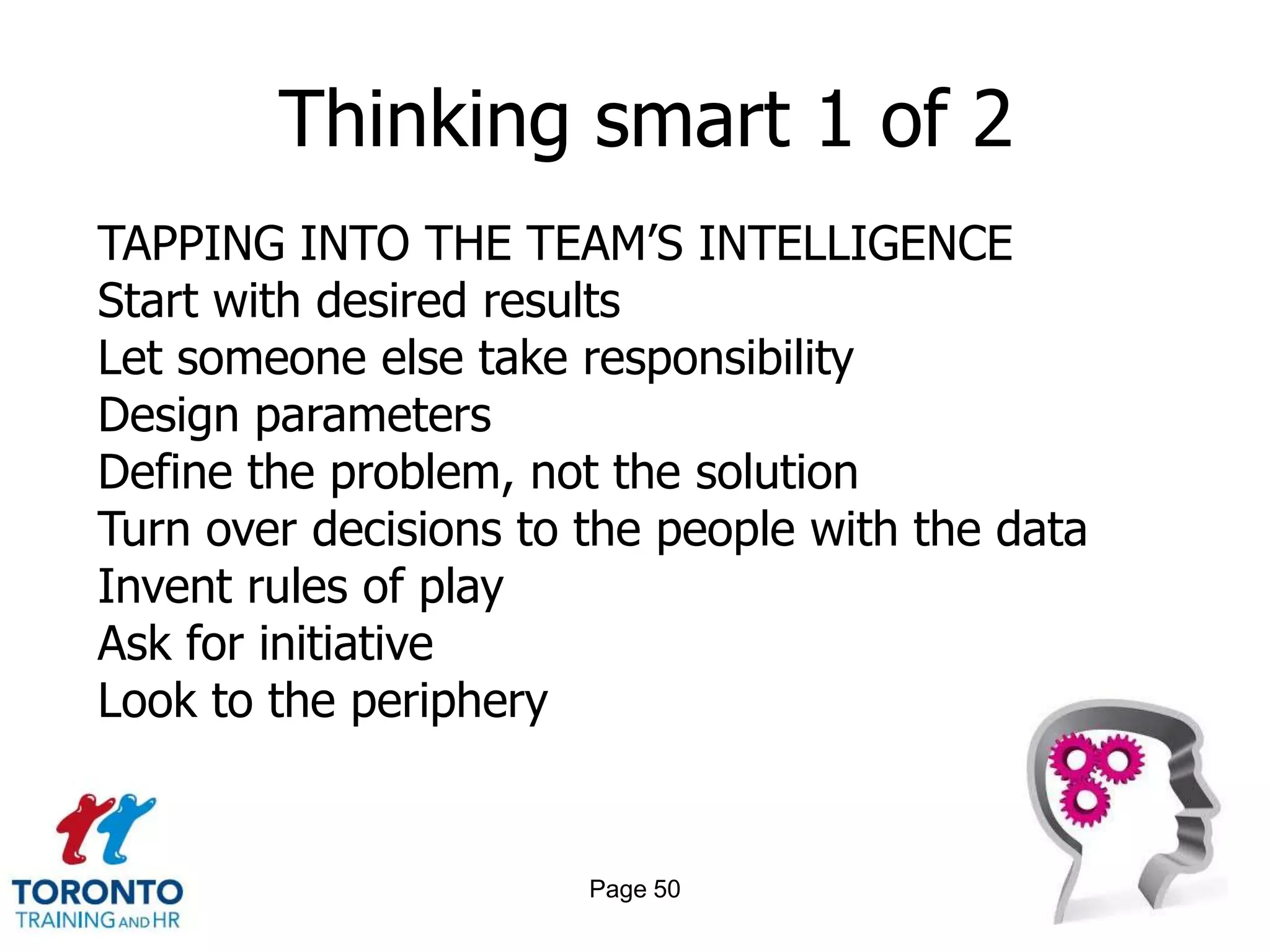 Thinking smart 1 of 2
TAPPING INTO THE TEAM’S INTELLIGENCE
Start with desired results
Let someone else take responsibility
Design parameters
Define the problem, not the solution
Turn over decisions to the people with the data
Invent rules of play
Ask for initiative
Look to the periphery


                       Page 50
 
