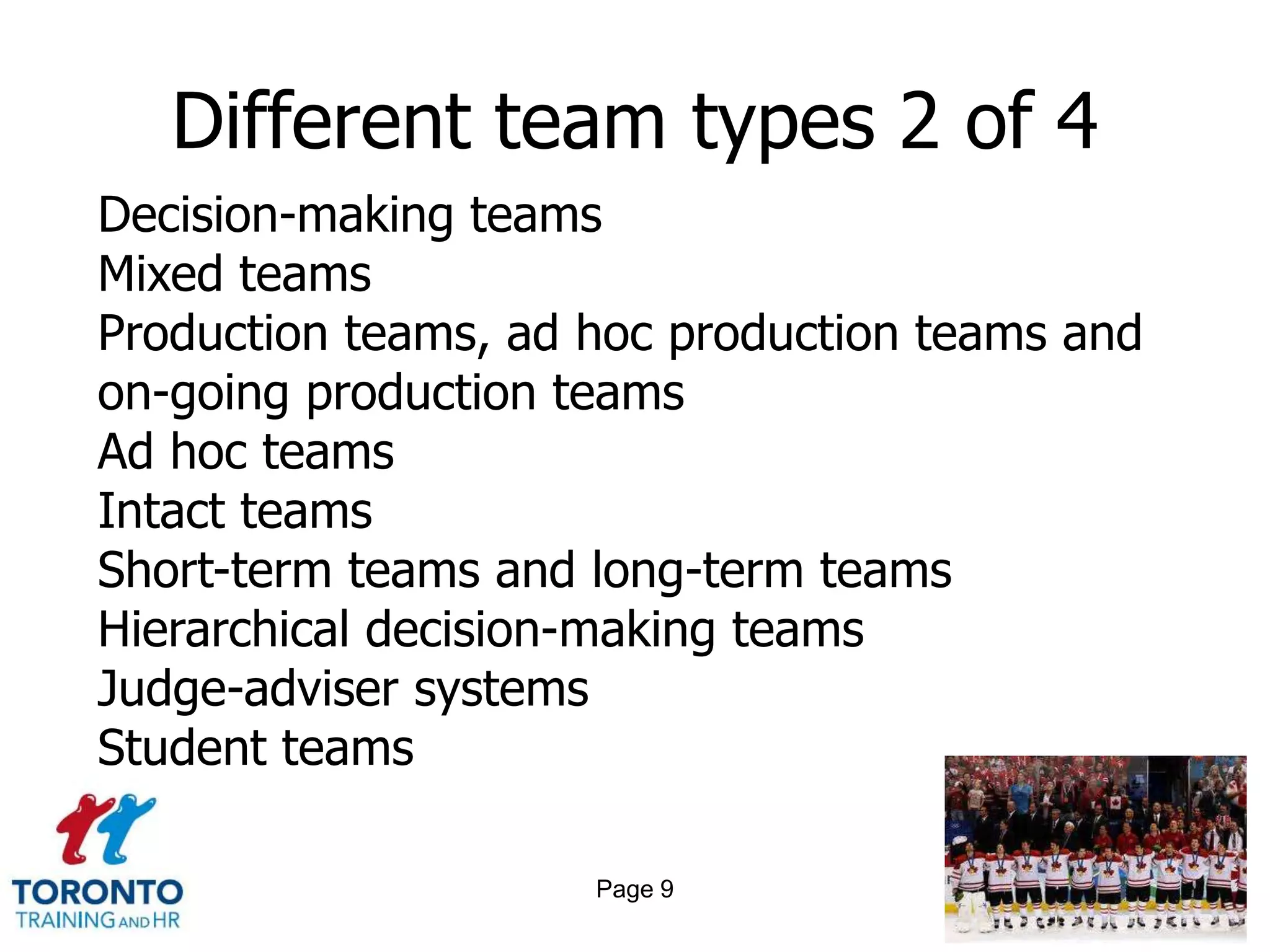 Different team types 2 of 4
Decision-making teams
Mixed teams
Production teams, ad hoc production teams and
on-going production teams
Ad hoc teams
Intact teams
Short-term teams and long-term teams
Hierarchical decision-making teams
Judge-adviser systems
Student teams

                     Page 9
 