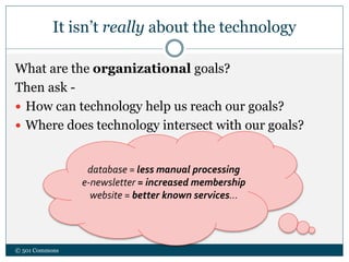 It isn’t really about the technology
What are the organizational goals?
Then ask -
 How can technology help us reach our goals?
 Where does technology intersect with our goals?
© 501 Commons
database = less manual processing
e-newsletter = increased membership
website = better known services…
 