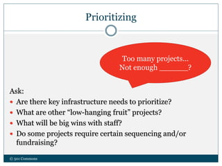 Prioritizing
Ask:
 Are there key infrastructure needs to prioritize?
 What are other “low-hanging fruit” projects?
 What will be big wins with staff?
 Do some projects require certain sequencing and/or
fundraising?
© 501 Commons
Too many projects…
Not enough ______?
 